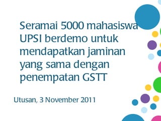 Seramai 5000 mahasiswa
 UPSI berdemo untuk
 mendapatkan jaminan
 yang sama dengan
 penempatan GSTT
Utusan, 3 November 2011
 