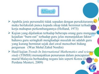  Apabila jenis personaliti tidak sepadan dengan persekitarannya,
  maka berlakulah punca kepada sikap tidak berminat terhadap
  kerja mahupun perkembangannya (Holland, 1973)
 Kajian yang dijalankan terhadap beberapa orang guru mengenai
  kejadian “burn-out” terhadap guru jelas menunjukkan faktor
  bahawa guru seringkali menghadapi masalah ini adalah guru
  yang kurang berminat sejak dari awal menceburi bidang
  perguruan (Wan Mohd Zahid Nordin)
 Hasil kajian Trends In International Mathematics and science
  study (TIMSS) menunjukkan penurunan dalam pencapaian
  murid Malaysia berbanding negara lain seperti Korea (Jabatan
  Perdana Menteri, 2009)
 