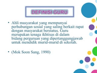 • Ahli masyarakat yang mempunyai
  perhubungan sosial yang saling berkait rapat
  dengan masyarakat berstatus. Guru
  merupakan tenaga ikhtisas di dalam
  bidang perguruan yang dipertanggungjawab
  untuk mendidik murid-murid di sekolah.

• (Mok Soon Sang, 1990)
 