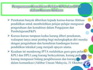  Penekanan banyak diberikan kepada kursus-kursus ikhtisas
  pendidikan untuk membolehkan pelajar-pelajar menguasai
  pengetahuan dan kemahiran dalam Pengajaran dan
  Pembelajaran(P&P)
 Kursus-kursus tumpuan kedua kurang diberi penekanan,
  walaupun ianya amat penting bagi melengkapkan diri mereka
  dengan pengetahuan dan kemahiran kandungan kursus
  pendidikan teknikal yang menjadi opsyen utama.
 Keadaan ini mendorong IPTA melahirkan guru-guru pelatih
  KPLI dan DPLI yang kurang berkeyakinan, kurang pedagogi dan
  kurang menguasai bidang pengkhususan dan kurang mahir
  dalam komunikasi (Akhbar Utusan Malaysia, 31 Oktober 2004)
 