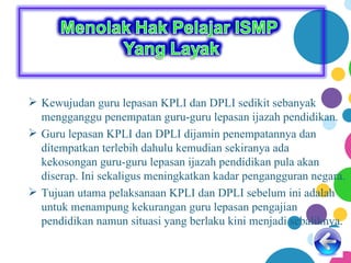  Kewujudan guru lepasan KPLI dan DPLI sedikit sebanyak
  mengganggu penempatan guru-guru lepasan ijazah pendidikan.
 Guru lepasan KPLI dan DPLI dijamin penempatannya dan
  ditempatkan terlebih dahulu kemudian sekiranya ada
  kekosongan guru-guru lepasan ijazah pendidikan pula akan
  diserap. Ini sekaligus meningkatkan kadar pengangguran negara.
 Tujuan utama pelaksanaan KPLI dan DPLI sebelum ini adalah
  untuk menampung kekurangan guru lepasan pengajian
  pendidikan namun situasi yang berlaku kini menjadi sebaliknya.
 