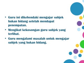 • Guru ini dikehendaki mengajar subjek
  bukan bidang setelah mendapat
  penempatan.
• Mengikut kekosongan guru subjek yang
  terlibat.
• Guru mengalami masalah untuk mengajar
  subjek yang bukan bidang.
 