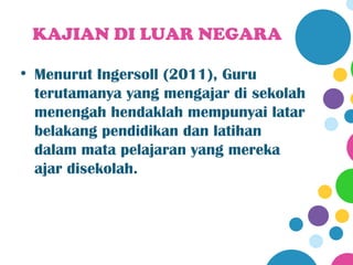 KAJIAN DI LUAR NEGARA

• Menurut Ingersoll (2011), Guru
  terutamanya yang mengajar di sekolah
  menengah hendaklah mempunyai latar
  belakang pendidikan dan latihan
  dalam mata pelajaran yang mereka
  ajar disekolah.
 