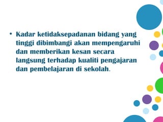 • Kadar ketidaksepadanan bidang yang
  tinggi dibimbangi akan mempengaruhi
  dan memberikan kesan secara
  langsung terhadap kualiti pengajaran
  dan pembelajaran di sekolah.
 