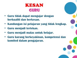 KESAN
                 GURU
• Guru tidak dapat mengajar dengan
  berkualiti dan berkesan.
• Kandungan isi pelajaran yang tidak lengkap.
• Guru menjadi tertekan.
• Guru menjadi malas untuk belajar.
• Guru kurang berkeyakinan, kompetensi dan
  komited dalam pengajaran.
 