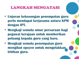 LANGKAH MENGATASI

• Unjuran kekosongan penempatan guru
  perlu mendapat kerjasama antara KPM
  dengan IPT.
• Mengkaji semula umur persaraan bagi
  pegawai kerajaan untuk memberikan
  peluang kepada guru yang baru.
• Mengkaji semula penempatan guru
  mengikut opsyen untuk mengelakkan
  lebihan guru.
 
