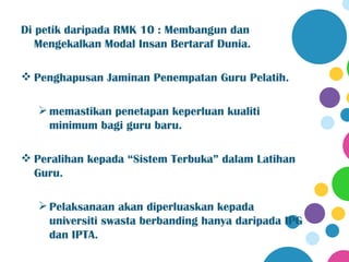 Di petik daripada RMK 10 : Membangun dan
   Mengekalkan Modal Insan Bertaraf Dunia.

 Penghapusan Jaminan Penempatan Guru Pelatih.

    memastikan penetapan keperluan kualiti
     minimum bagi guru baru.

 Peralihan kepada “Sistem Terbuka” dalam Latihan
  Guru.

    Pelaksanaan akan diperluaskan kepada
     universiti swasta berbanding hanya daripada IPG
     dan IPTA.
 