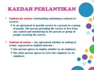 KAEDAH PERLANTIKAN
•   Contract for service ( berbanding sebelumnya contract of
    service)
      Is an agreement to provide service to a person or a group
       of people. The person providing the service is free from
       any control and monitoring by the person or group of
       people receiving the service.

•   Contract of service – any agreement whether in writing or
    verbal, expressed or implied whereby :
      One person agrees to employ another as an employee,
      The other person agrees to serve the employer as an
       employee.
 