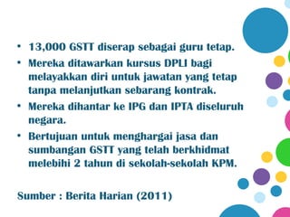 • 13,000 GSTT diserap sebagai guru tetap.
• Mereka ditawarkan kursus DPLI bagi
  melayakkan diri untuk jawatan yang tetap
  tanpa melanjutkan sebarang kontrak.
• Mereka dihantar ke IPG dan IPTA diseluruh
  negara.
• Bertujuan untuk menghargai jasa dan
  sumbangan GSTT yang telah berkhidmat
  melebihi 2 tahun di sekolah-sekolah KPM.

Sumber : Berita Harian (2011)
 