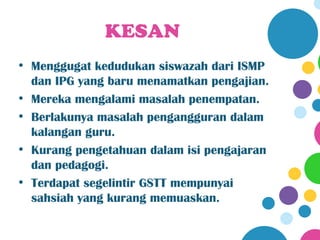 KESAN
• Menggugat kedudukan siswazah dari ISMP
  dan IPG yang baru menamatkan pengajian.
• Mereka mengalami masalah penempatan.
• Berlakunya masalah pengangguran dalam
  kalangan guru.
• Kurang pengetahuan dalam isi pengajaran
  dan pedagogi.
• Terdapat segelintir GSTT mempunyai
  sahsiah yang kurang memuaskan.
 