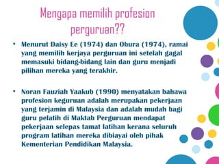 Mengapa memilih profesion
             perguruan??
• Menurut Daisy Ee (1974) dan Obura (1974), ramai
  yang memilih kerjaya perguruan ini setelah gagal
  memasuki bidang-bidang lain dan guru menjadi
  pilihan mereka yang terakhir.

• Noran Fauziah Yaakub (1990) menyatakan bahawa
  profesion keguruan adalah merupakan pekerjaan
  yang terjamin di Malaysia dan adalah mudah bagi
  guru pelatih di Maktab Perguruan mendapat
  pekerjaan selepas tamat latihan kerana seluruh
  program latihan mereka dibiayai oleh pihak
  Kementerian Pendidikan Malaysia.
 