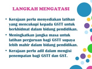LANGKAH MENGATASI

• Kerajaan perlu menyediakan latihan
  yang mencukupi kepada GSTT untuk
  berkhidmat dalam bidang pendidikan.
• Meningkatkan jangka masa untuk
  latihan perguruan bagi GSTT supaya
  lebih mahir dalam bidang pendidikan.
• Kerajaan perlu adil dalam mengisi
  penempatan bagi GSTT dan GST.
 