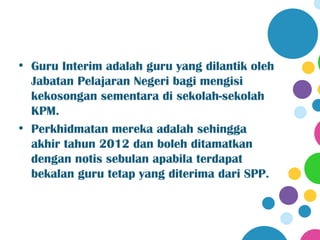 • Guru Interim adalah guru yang dilantik oleh
  Jabatan Pelajaran Negeri bagi mengisi
  kekosongan sementara di sekolah-sekolah
  KPM.
• Perkhidmatan mereka adalah sehingga
  akhir tahun 2012 dan boleh ditamatkan
  dengan notis sebulan apabila terdapat
  bekalan guru tetap yang diterima dari SPP.
 