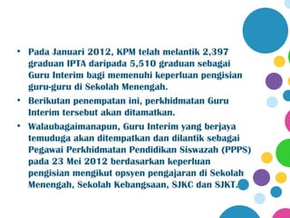 • Pada Januari 2012, KPM telah melantik 2,397
  graduan IPTA daripada 5,510 graduan sebagai
  Guru Interim bagi memenuhi keperluan pengisian
  guru-guru di Sekolah Menengah.
• Berikutan penempatan ini, perkhidmatan Guru
  Interim tersebut akan ditamatkan.
• Walaubagaimanapun, Guru Interim yang berjaya
  temuduga akan ditempatkan dan dilantik sebagai
  Pegawai Perkhidmatan Pendidikan Siswazah (PPPS)
  pada 23 Mei 2012 berdasarkan keperluan
  pengisian mengikut opsyen pengajaran di Sekolah
  Menengah, Sekolah Kebangsaan, SJKC dan SJKT.
 