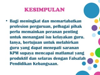 KESIMPULAN
• Bagi meningkat dan memartabatkan
  profesion perguruan, pelbagai pihak
  perlu memainkan peranan penting
  untuk menangani isu kelayakan guru.
  Ianya, bertujuan untuk melahirkan
  guru yang dapat menepati saranan
  KPM supaya mencapai matlamat yang
  produktif dan selaras dengan Falsafah
  Pendidikan Kebangsaan.
 