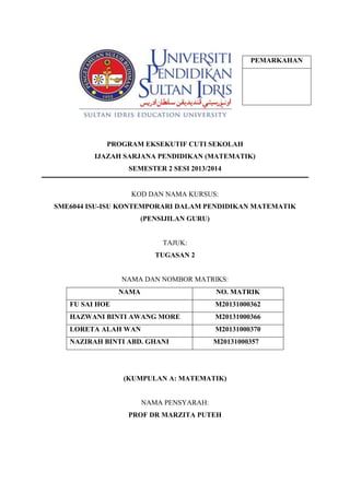 PROGRAM EKSEKUTIF CUTI SEKOLAH
IJAZAH SARJANA PENDIDIKAN (MATEMATIK)
SEMESTER 2 SESI 2013/2014
KOD DAN NAMA KURSUS:
SME6044 ISU-ISU KONTEMPORARI DALAM PENDIDIKAN MATEMATIK
(PENSIJILAN GURU)
TAJUK:
TUGASAN 2
NAMA DAN NOMBOR MATRIKS:
NAMA NO. MATRIK
FU SAI HOE M20131000362
HAZWANI BINTI AWANG MORE M20131000366
LORETA ALAH WAN M20131000370
NAZIRAH BINTI ABD. GHANI M20131000357
(KUMPULAN A: MATEMATIK)
NAMA PENSYARAH:
PROF DR MARZITA PUTEH
PEMARKAHAN
 