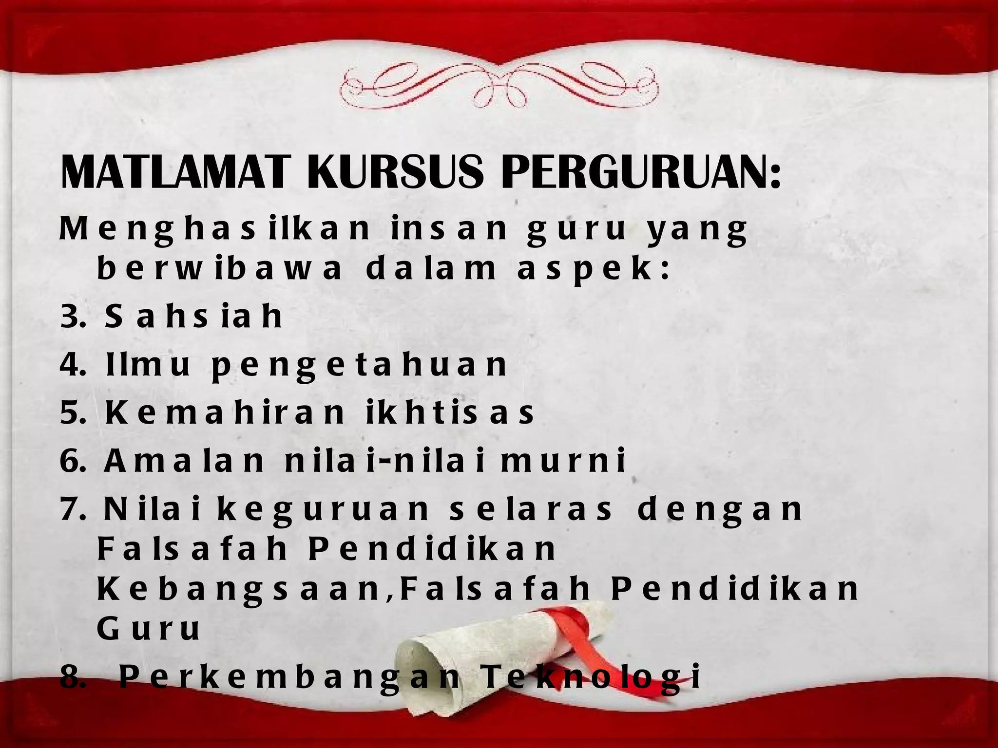 MATLAMAT KURSUS PERGURUAN:
M e n g h a s ilk a n in s a n g u r u y a n g
   b e r w ib a w a d a la m a s p e k :
3. S a h s i a h
4. I l m u p e n g e t a h u a n
5. K e m a h i r a n i k h t i s a s
6. A m a l a n n i l a i - n i l a i m u r n i
7. N i l a i k e g u r u a n s e l a r a s d e n g a n
   F a ls a f a h P e n d id ik a n
   K e b a n g s a a n , F a ls a f a h P e n d id ik a n
   G uru
8. P e r k e m b a n g a n T e k n o l o g i
 