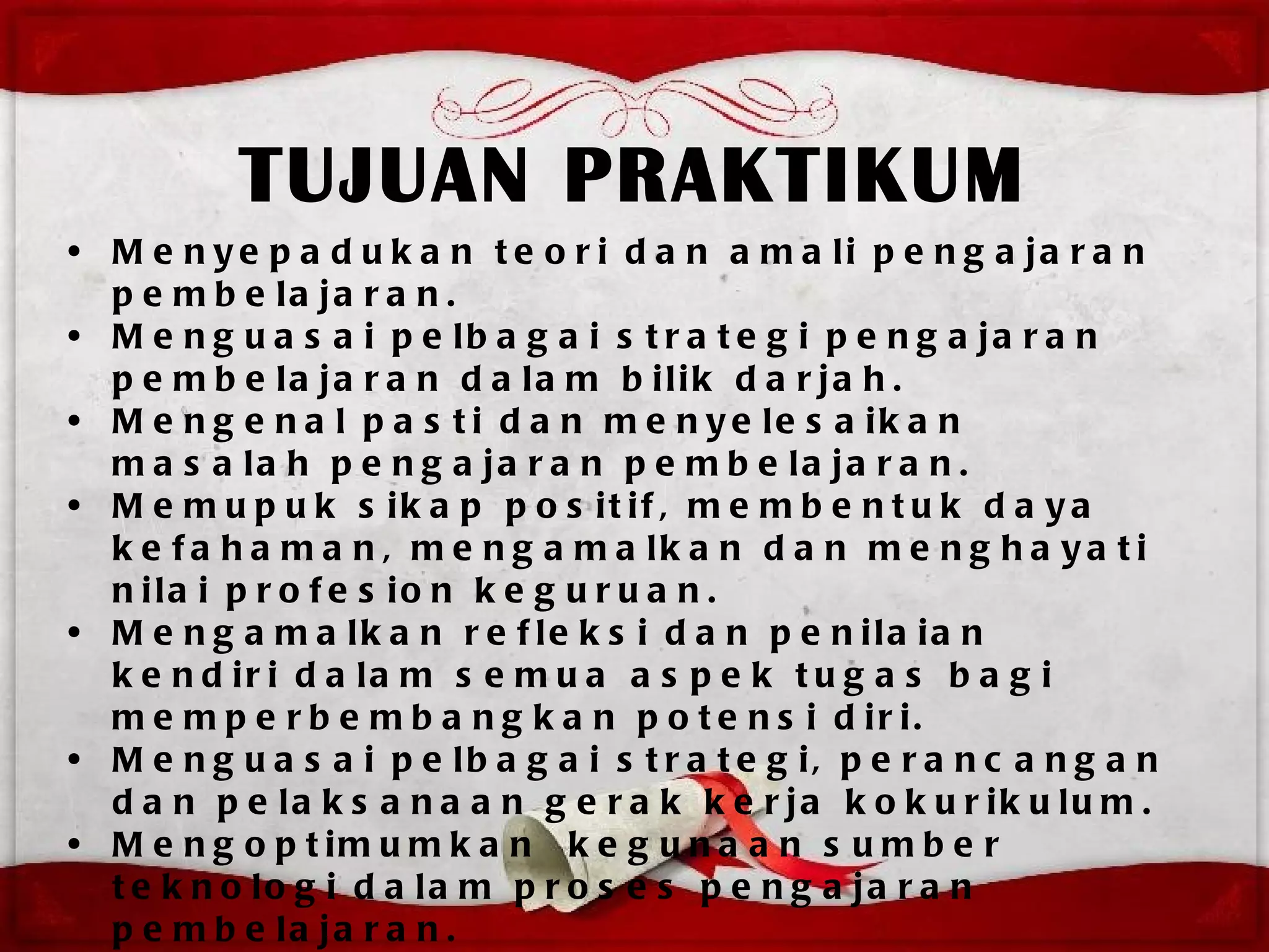 TUJUAN PRAKTIKUM
• M e n y e p a d u k a n t e o r i d a n a m a li p e n g a ja r a n
  p e m b e la ja r a n .
• M e n g u a s a i p e lb a g a i s t r a t e g i p e n g a ja r a n
  p e m b e la ja r a n d a la m b ilik d a r ja h .
• M e n g e n a l p a s t i d a n m e n y e le s a ik a n
  m a s a la h p e n g a ja r a n p e m b e la ja r a n .
• M e m u p u k s ik a p p o s it if , m e m b e n t u k d a y a
  k e f a h a m a n , m e n g a m a lk a n d a n m e n g h a y a t i
  n ila i p r o f e s io n k e g u r u a n .
• M e n g a m a lk a n r e f le k s i d a n p e n ila ia n
  k e n d ir i d a la m s e m u a a s p e k t u g a s b a g i
  m e m p e r b e m b a n g k a n p o t e n s i d ir i.
• M e n g u a s a i p e lb a g a i s t r a t e g i, p e r a n c a n g a n
  d a n p e la k s a n a a n g e r a k k e r ja k o k u r ik u lu m .
• M e n g o p t im u m k a n k e g u n a a n s u m b e r
  t e k n o lo g i d a la m p r o s e s p e n g a ja r a n
  p e m b e la ja r a n .
 