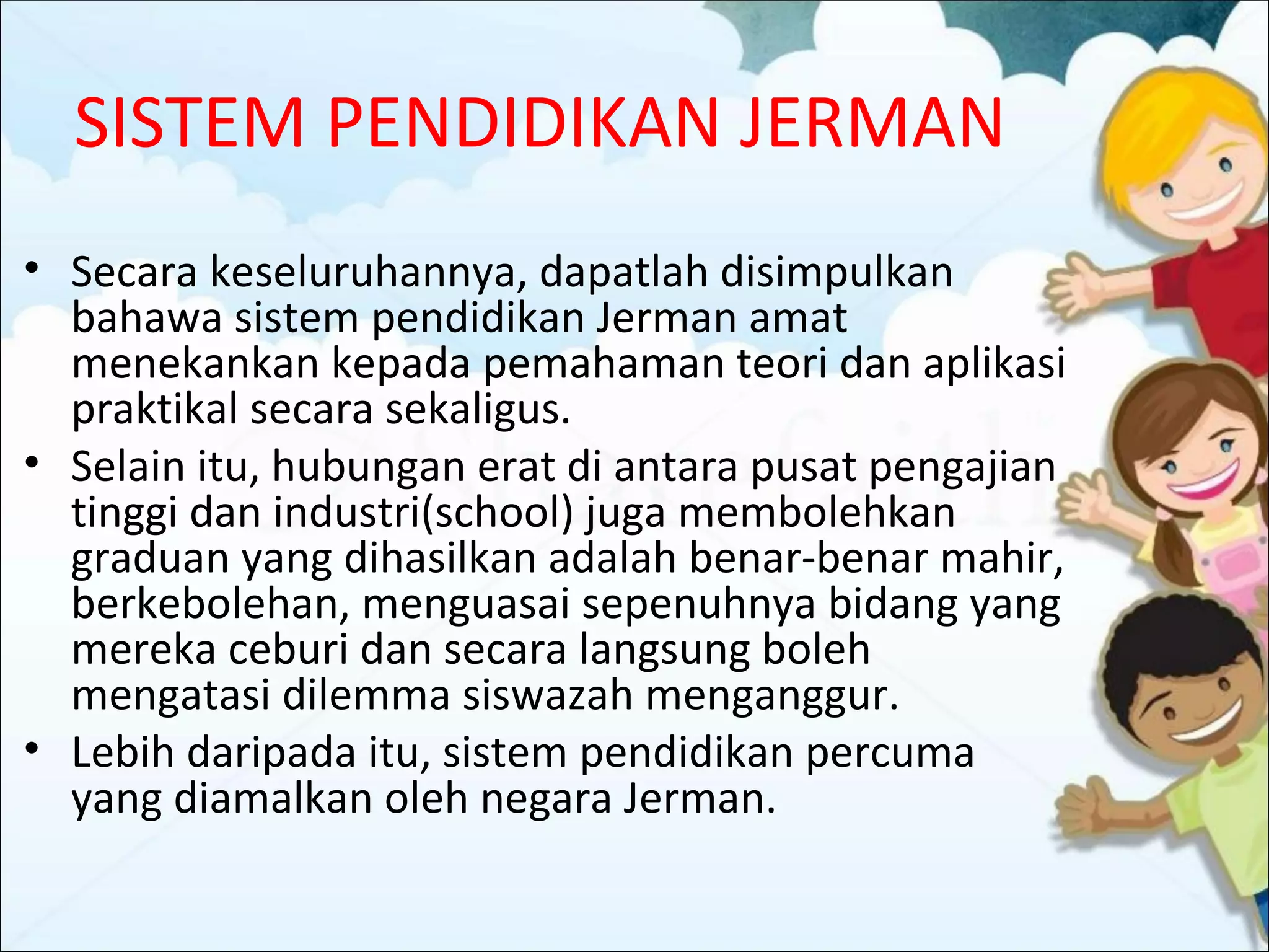 SISTEM PENDIDIKAN JERMAN
• Secara keseluruhannya, dapatlah disimpulkan
  bahawa sistem pendidikan Jerman amat
  menekankan kepada pemahaman teori dan aplikasi
  praktikal secara sekaligus.
• Selain itu, hubungan erat di antara pusat pengajian
  tinggi dan industri(school) juga membolehkan
  graduan yang dihasilkan adalah benar-benar mahir,
  berkebolehan, menguasai sepenuhnya bidang yang
  mereka ceburi dan secara langsung boleh
  mengatasi dilemma siswazah menganggur.
• Lebih daripada itu, sistem pendidikan percuma
  yang diamalkan oleh negara Jerman.
 