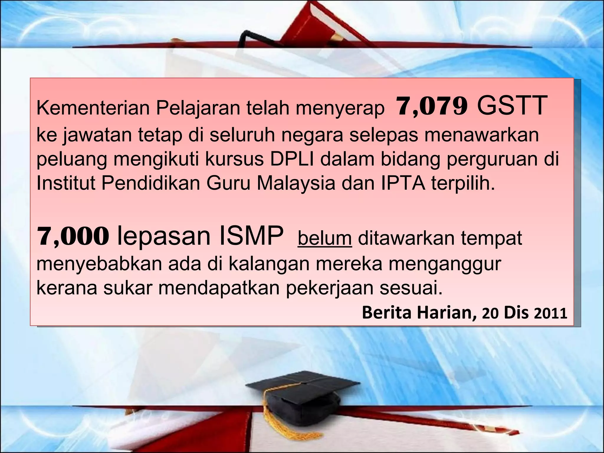 Kementerian Pelajaran telah menyerap 7,079 GSTT
ke jawatan tetap di seluruh negara selepas menawarkan
peluang mengikuti kursus DPLI dalam bidang perguruan di
Institut Pendidikan Guru Malaysia dan IPTA terpilih.

7,000 lepasan ISMP        belum ditawarkan tempat
menyebabkan ada di kalangan mereka menganggur
kerana sukar mendapatkan pekerjaan sesuai.
                                 Berita Harian, 20 Dis 2011
 