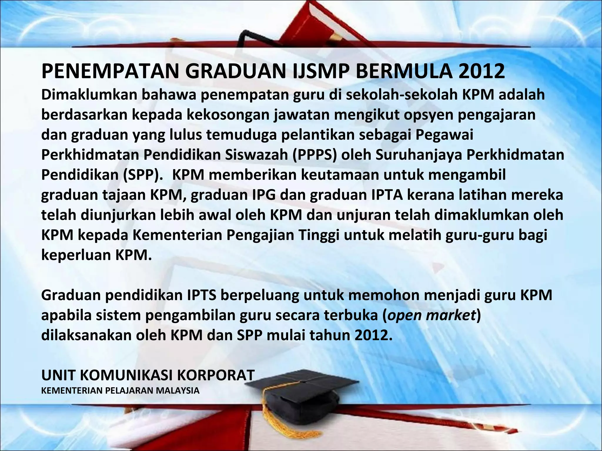 PENEMPATAN GRADUAN IJSMP BERMULA 2012
Dimaklumkan bahawa penempatan guru di sekolah-sekolah KPM adalah
berdasarkan kepada kekosongan jawatan mengikut opsyen pengajaran
dan graduan yang lulus temuduga pelantikan sebagai Pegawai
Perkhidmatan Pendidikan Siswazah (PPPS) oleh Suruhanjaya Perkhidmatan
Pendidikan (SPP). KPM memberikan keutamaan untuk mengambil
graduan tajaan KPM, graduan IPG dan graduan IPTA kerana latihan mereka
telah diunjurkan lebih awal oleh KPM dan unjuran telah dimaklumkan oleh
KPM kepada Kementerian Pengajian Tinggi untuk melatih guru-guru bagi
keperluan KPM.

Graduan pendidikan IPTS berpeluang untuk memohon menjadi guru KPM
apabila sistem pengambilan guru secara terbuka (open market)
dilaksanakan oleh KPM dan SPP mulai tahun 2012.

UNIT KOMUNIKASI KORPORAT
KEMENTERIAN PELAJARAN MALAYSIA
 