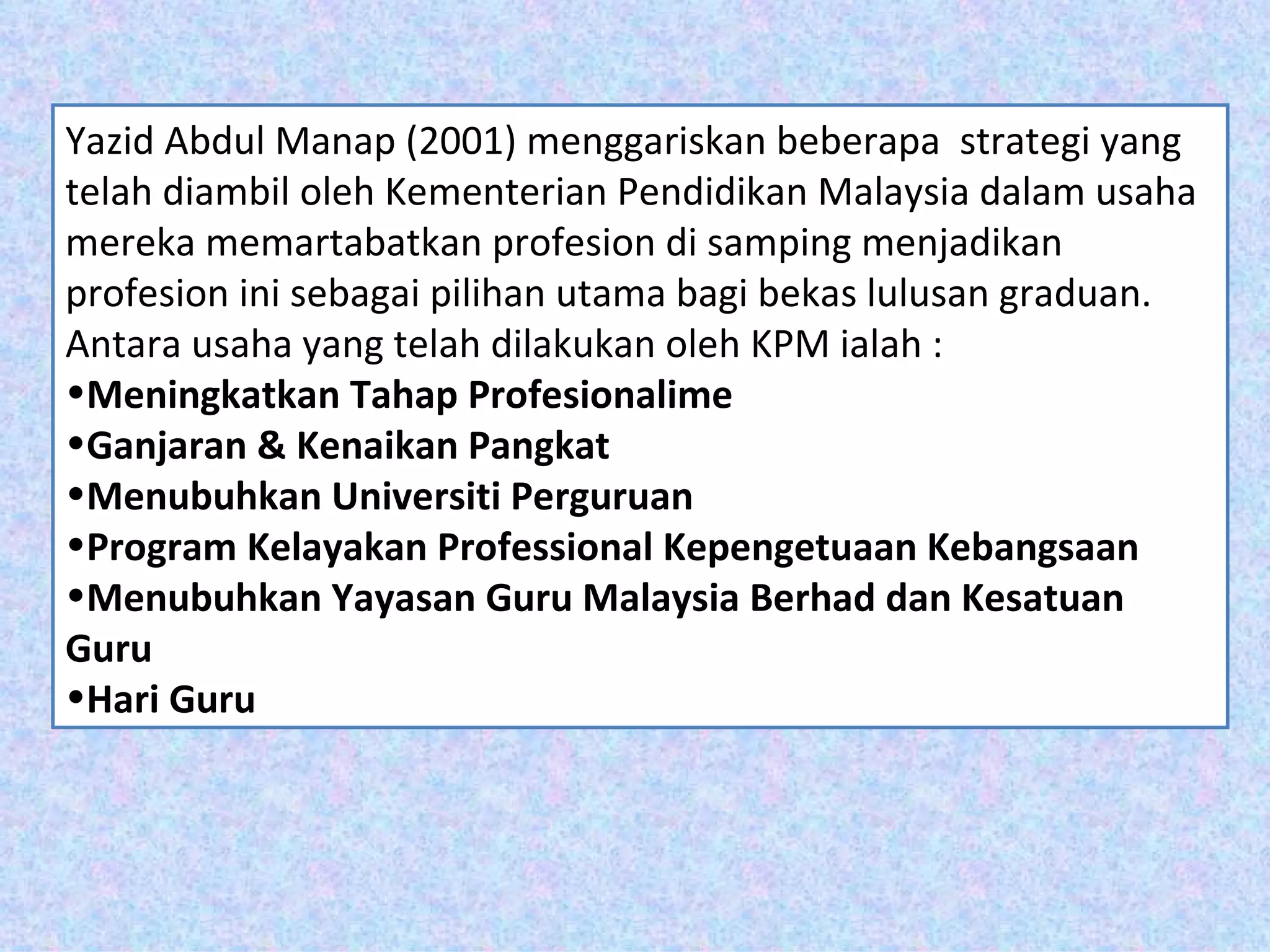 Yazid Abdul Manap (2001) menggariskan beberapa strategi yang
telah diambil oleh Kementerian Pendidikan Malaysia dalam usaha
mereka memartabatkan profesion di samping menjadikan
profesion ini sebagai pilihan utama bagi bekas lulusan graduan.
Antara usaha yang telah dilakukan oleh KPM ialah :
•Meningkatkan Tahap Profesionalime
•Ganjaran & Kenaikan Pangkat
•Menubuhkan Universiti Perguruan
•Program Kelayakan Professional Kepengetuaan Kebangsaan
•Menubuhkan Yayasan Guru Malaysia Berhad dan Kesatuan
Guru
•Hari Guru
 