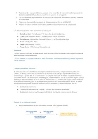 1. Portando su CI o fotocopia del mismo, consulte en las ventanillas de información de Compensación de 
Cotizaciones (SENASIR), cual es el procedimiento que a Ud. le corresponde. 
2. Una vez identificado el procedimiento de cálculo que le corresponde (automático o manual) , tome nota 
de los requisitos. 
3. Adquiera su Carpeta de Compensación de Cotizaciones en la oficinas del SENASIR. 
4. Regrese en la fecha señalada para recibir su Certificado de Compensación de Cotizaciones. 
Las direcciones de todas estas reparticiones en todo el país: 
 Santa Cruz: Calle Puerto Suarez N° 51 (Zona 8va. División de Ejercito). 
 La Paz: Calle Presbítero Medina # 2491 Esq. Pedro Salazar (Sopocachi). 
 Cochabamba: Calle Ladislao Cabrera # 355 entre 25 de Mayo y Esteban Arze. 
 Sucre: Calle Bustillos # 284 
 Tarija: Calle La Madrid # E-0152 
 Potosí: Bolívar # 772, frente al Mercado Central. 
Importante 
Una vez emitido el certificado, se debe verificar antes de firmar que los datos estén correctos y en coincidencia 
a los datos de su carnet de identidad. 
Una vez aceptado ya no podrá modificar los datos relacionados con fecha de nacimiento y montos asignados al 
cálculo efectuado. 
Una vez completado el trámite... 
Si usted ya cuenta con su Certificado de Compensación de Cotizaciones y cumple con los requisitos para 
jubilarse, es decir que tiene en su Cuenta Individual un capital acumulado que le permita financiarse una 
pensión mayor o igual al 70% de su salario base o ha cumplido el requisito de la edad base de 55 años en el 
caso de los varones y 50 años mujeres (sin embargo la edad mínima en el caso de los hombres llegaría a ser de 
50 años por reducción de edad de un 8% anual en el monto de la CC, por descuento y/o por trabajos insalubres 
en el interior de las minas y para las mujeres 45 años); entonces debe apersonarse por las oficinas de la AFP 
donde usted esta registrado llevando la administración que acredite a sus derechohabientes, esto es: 
 Certificado de matrimonio. 
 Certificado de Nacimiento del Cónyuge y fotocopia del Documento de Identidad. 
 Certificado de Nacimiento y fotocopias de Cédula de identidad de hijos menores de 25 años. 
Calcule de la siguiente manera 
1. Aplique mantenimiento de valor a su salario cotizable, con la siguiente fórmula: 
 