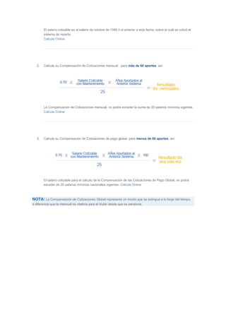 El salario cotizable es el salario de octubre de 1996 ó el anterior a esta fecha, sobre el cuál se cotizó el 
sistema de reparto. 
Calcule Online 
2. Calcule su Compensación de Cotizaciones mensual , para más de 60 aportes, así: 
La Compensación de Cotizaciones mensual, no podrá exceder la suma de 20 salarios mínimos vigentes. 
Calcule Online 
3. Calcule su Compensación de Cotizaciones de pago global, para menos de 60 aportes, así: 
El salario cotizable para el cálculo de la Compensación de las Cotizaciones de Pago Global, no podrá 
exceder de 20 salarios mínimos nacionales vigentes. Calcule Online 
NOTA: La Compensación de Cotizaciones Global representa un monto que se extingue a lo largo del tiempo, 
a diferencia que la mensual es vitalicia para el titular desde que se pensiona. 
