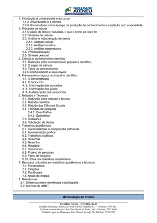 1. Introdução à universidade e ao curso
    1.1 A universidade e a ciência
    1.2 A Universidade como espaço de produção do conhecimento e a relação com a sociedade
2. Processo de leitura
    2.1 O papel da leitura: natureza, o que e como se deve ler
    2.2 Técnicas de Leitura
    2.3. Análise e interpretação de textos
       2.3.1. Análise textual
       2.3.2. Análise temática
       2.3.3. Análise interpretativa
    2.4. Problematização
    2.5. Síntese pessoal
3. Ciência e conhecimento científico
    3.1. Distinção entre conhecimento popular e científico
    3.2. O papel da ciência
    3.3. Tipos de conhecimento
    3.4 O conhecimento e seus níveis
4. Pré-requisitos lógicos do trabalho científico
    4.1. A demonstração
    4.2. O raciocínio
    4. 3. A formação dos conceitos
    4. 4. A formação dos juízos
    4. 5. A elaboração dos raciocínios
5. Métodos e Técnicas
    5.1. Distinção entre método e técnica
    5.2. Método científico
    5.3. Método das Ciências Sociais
    5.4. Técnicas de pesquisa
         5.4.1. Quantitativa
         5.4.2. Qualitativa
    5.5. Softwares
    5.6. Tabulação de dados
6. Trabalhos acadêmicos
    6.1. Características e composição estrutural
    6.2. Apresentação gráfica
    6.3. Trabalhos didáticos
    4.4. Resumos
    6.5. Resenha
    6.6. Relatório
    6.7. Seminários
    6.8. Projeto de pesquisa
    6.9. Plano de negócio
    6.10. Ética nos trabalhos acadêmicos
7. Recursos utilizados em trabalhos acadêmicos e técnicos
    7.1. Fichamentos
    7.2. Citações
    7.3. Paráfrases
    7.4. Notas de rodapé
8. Referências
 8.1. Diferença entre referências e bibliografia
 8.2. Normas da ABNT.


                                    Metodologia de Ensino
       ____________________________________________________________________________________
                                    Faculdade Ateneu – www.fate.edu.br
                Unidade Messejana: Avenida Coletor Antonio Gadelha, 621 – Telefone: 3474.5151.
                 Unidade Antonio Bezerra: Rua São Vicente de Paula, 300 – Telefone: 3235.0668
                  Unidade Lagoa de Messejana: Rua Manoel Arruda, 70- Telefone: 3274.9700
 