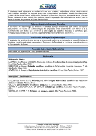 A disciplina será ministrada em aulas teóricas e/ou práticas, podendo-se utilizar, dentre outras
metodologias, trabalhos de equipes, exercícios programados, seminários, exposições dialogadas,
grupos de discussão, leitura e discussão de textos e dinâmicas de grupo, apresentação de vídeos e
filmes, visitas técnicas a instituições, onde os conteúdos poderão ser ministrados de acordo com as
especificidades do grupo de alunos e da disciplina.

                           Relações Interdisciplinares da Disciplina
A disciplina de Metodologia da Pesquisa Científica dialoga diretamente com outras disciplinas
estruturantes do Curso de Administração de Empresas, mais diretamente com TCC1 e 2 e,
indiretamente com todas que envolvem a elaboração de trabalhos técnicos e científicos, pois
fornece pressupostos para os alunos proporcionando maior rendimento acadêmico.

                            Processo de Avaliação da Aprendizagem
A avaliação de rendimento dos alunos se processará conforme as demandas e especificidades da
disciplina considerando ainda o exposto no Regimento da Faculdade e, conforme entendimento com
a Coordenação de Curso.

                            Recursos Audiovisuais / Laboratórios
Data-show, TV, aparelho de DVD, aparelho de som.

                                               Bibliografia
Bibliografia Básica:
LAKATOS, Eva Maria e MARCONI, Marina de Andrade. Fundamentos de metodologia científica.
6. ed. São Paulo: Atlas, 2006
MEDEIROS, J. Bosco. Redação científica: a prática de fichamentos, resumos, resenhas. 7. ed.
São Paulo: Atlas, 2005.
SEVERINO, A. Joaquim. Metodologia do trabalho científico. 23. ed. São Paulo: Cortez, 2007.


Bibliografia Complementar:

FACULDADE Ateneu (FATE). Normas para apresentação de trabalhos científicos da Faculdade
Ateneu. Fortaleza: Ateneu, 2012.
GIL, A. C. Como elaborar projetos de pesquisa. 4. ed. São Paulo: Atlas, 2002.
CERVO, A. L.; BERVIAN, P. A.; DA SILVA, R. Metodologia científica. 6. ed. São Paulo: Pearson,
2007.
GOODE, W. J. HATT, P. K. Métodos em pesquisa social. São Paulo: Nacional, 1969.




           ____________________________________________________________________________________
                                        Faculdade Ateneu – www.fate.edu.br
                    Unidade Messejana: Avenida Coletor Antonio Gadelha, 621 – Telefone: 3474.5151.
                     Unidade Antonio Bezerra: Rua São Vicente de Paula, 300 – Telefone: 3235.0668
                      Unidade Lagoa de Messejana: Rua Manoel Arruda, 70- Telefone: 3274.9700
 