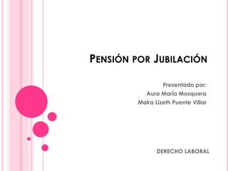 PENSIÓN POR JUBILACIÓN
Presentado por:
Aura María Mosquera
Maira Lizeth Puente Villar
DERECHO LABORAL
 
