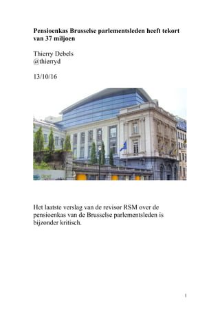 Pensioenkas Brusselse parlementsleden heeft tekort
van 37 miljoen
Thierry Debels
@thierryd
13/10/16
Het laatste verslag van de revisor RSM over de
pensioenkas van de Brusselse parlementsleden is
bijzonder kritisch.
1
 