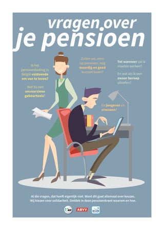 je pensioen
Tot wanneer zal ik
moeten werken?
En wat als ik een
zwaar beroep
uitoefen?
vragen over
Is het
pensioenbedrag in
België voldoende
om van te leven?
Wat bij een
onvoorziene
gebeurtenis?
Al die vragen, dat hoeft eigenlijk niet. Want dit gaat allemaal over keuzes.
Wij kiezen voor solidariteit. Ontdek in deze pensioenkrant waarom en hoe.
Zullen we, eens
op pensioen, nog
waardig en goed
kunnen leven?
En jongeren en
vrouwen?
 