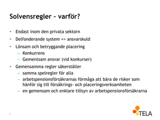 Solvensregler – varför?
• Endast inom den privata sektorn
• Delfonderande system => ansvarskuld
• Lönsam och betryggande placering
– Konkurrens
– Gementsam ansvar (vid konkurser)
• Gemensamma regler säkerställer
– samma spelregler för alla
– arbetspensionsförsäkrarnas förmåga att bära de risker som
hänför sig till försäkrings- och placeringsverksamheten
– en gemensam och enklare tillsyn av arbetspensionsförsäkrarna
6
 