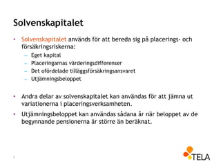 Solvenskapitalet
• Solvenskapitalet används för att bereda sig på placerings- och
försäkringsriskerna:
– Eget kapital
– Placeringarnas värderingsdifferenser
– Det ofördelade tilläggsförsäkringsansvaret
– Utjämningsbeloppet
• Andra delar av solvenskapitalet kan användas för att jämna ut
variationerna i placeringsverksamheten.
• Utjämningsbeloppet kan användas sådana år när beloppet av de
begynnande pensionerna är större än beräknat.
9
 
