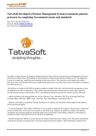 TatvaSoft developed a Pension Management System to automate pension
processes by complying Government norms and standards
Date: 06-13-2016 06:28 PM CET
Category: IT, New Media & Software
Press release from: TatvaSoft UK Ltd
TatvaSoft, a leading software development company based in London, UK has developed a Pension Management System for
client based in Ghana Africa. This application was developed by complying Government of Ghana Act 76.. The application
focused on streamlining, simplifying and automating the pension processes. The system has easily handled the member’s
pension accounts and automated the process by replacing the paperwork or excel files, thus got rid of the hurdles of managing
the traditional process.
TatvaSoft has leveraged its ASP.NET development expertise to enable client with a web based pension management system.
The application provides an opportunity to the member with purchasing parity and helps them to protect their retirement
income following strategic asset allocation. This a web application designed to perform the activities and few of them are:
- Admin: Facilitated with managing Business Activity, Employee Type, Nationality, PFS Type, Investment Fund Type,
Custodian Banks, OPS Type, GPPFS Type, Asset Class Type, Fund Manager, Accounting Codes etc.
- Employer and Employee registration: Manage beneficiaries of employee, the risk profile of both employer and employee
and investment fund details.
- Account management: The monthly contribution of every member is updated by the employer. The payment is verified and
send to custodian bank. At the end of every month, account detail of the members are updated according to the employer
contribution and custodians update the Investment Fund. The account details of all members (employee or individual) are
mentioned in detail as specified in Section 57 and 58 of the regulations.
- Payment management: Members can also transfer any scheme within their trust or change a trust. The system automatically
calculates the payments and maintain the record of any penalty faced by the member’s while transferring to different trust.
Seite 1 / 2
 
