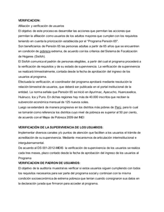 VERIFICACION:
Afiliación y verificación de usuarios
El objetivo de este proceso es desarrollar las acciones que permitan las acciones que
permitan la afiliación como usuarios de los adultos mayores que cumplen con los requisitos
teniendo en cuenta la priorización establecida por el “Programa Pensión 65″.
Son beneficiarios de Pensión 65 las personas adultas a partir de 65 años que se encuentren
en condición de pobreza extrema, de acuerdo con los criterios del Sistema de Focalización
de Hogares (Sisfoh).
El Sisfoh comunica el padrón de personas elegibles, a partir del cual el programa procederá a
la verificación de requisitos y de su estado de supervivencia. La verificación de supervivencia
se realizará trimestralmente, contada desde la fecha de aprobación del ingreso de los
usuarios al programa.
Efectuada la verificación, el coordinador del programa aprobará mediante resolución la
relación bimestral de usuarios, que deberá ser publicada en el portal institucional de la
entidad. La norma señala que Pensión 65 se inició en Apurímac, Ayacucho, Huancavelica,
Huánuco, Ica y Puno. En dichas regiones hay más de 40.000 inscritos que reciben la
subvención económica mensual de 125 nuevos soles.
Luego se extenderá de manera progresiva en los distritos más pobres de Perú, para lo cual
se tomarán como referencia los distritos cuyo nivel de pobreza es superior al 50 por ciento,
de acuerdo con el Mapa de Pobreza 2009 del INEI
VERIFICACIÓN DE LA SUPERVIVENCIA DE LOS USUARIOS:
Implementar diversos canales y/o puntos de atención que faciliten a los usuarios el trámite de
acreditación de su supervivencia. Mediante mecanismos de articulación interinstitucional e
intergubernamental.
De acuerdo al DS 001-2012-MIDIS la verificación de supervivencia de los usuarios se realiza
cada tres meses, plazo contado desde la fecha de aprobación del ingreso de los usuarios al
Programa
VERIFICACION DE PADRON DE USUARIOS:
El objetivo de la auditoría muestral es verificar si estos usuarios siguen cumpliendo con todos
los requisitos necesarios para ser parte del programa social y continúan con la misma
condición socioeconómica de extrema pobreza que tenían cuando consignaron sus datos en
la declaración jurada que firmaron para acceder al programa.
 
