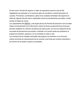 En ese marco, Pensión 65 organizó un taller de capacitación para los más de 200
trabajadores que participan en el recojo de datos de la auditoría muestral del padrón de
usuarios. Promotores, coordinadores y jefes de las unidades territoriales del programa en
todas las regiones del país fueron capacitados sobre los procedimientos que deben cumplir
durante el trabajo de campo
Los capacitadores del SISFOH y del equipo técnico de Pensión 65 precisaron cómo se debe
realizar el levantamiento de la información y llenar las fichas socioeconómicas únicas que
permiten establecer la condición de pobreza de cada usuario, así como la realización de las
encuestas de percepciones que ayudan a entender si el usuario siente que pertenecer al
programa lo beneficia, perjudica o no ha cambiado en nada su vida.
Los miembros de las unidades territoriales del programa se entrenaron en la forma de
ordenar las fichas de caracterización de los usuarios y las fichas que incluirán entrevistas a
los vecinos de los adultos mayores encuestados.
 