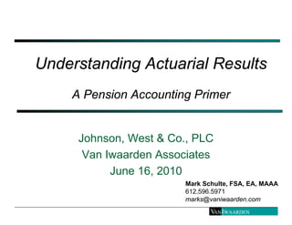 Understanding Actuarial Results
    A Pension Accounting Primer


     Johnson, West & Co., PLC
      Van Iwaarden Associates
           June 16, 2010
                        Mark Schulte, FSA, EA, MAAA
                        612.596.5971
                        marks@vaniwaarden.com
 