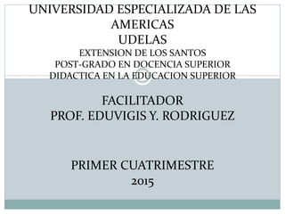 UNIVERSIDAD ESPECIALIZADA DE LAS
AMERICAS
UDELAS
EXTENSION DE LOS SANTOS
POST-GRADO EN DOCENCIA SUPERIOR
DIDACTICA EN LA EDUCACION SUPERIOR
FACILITADOR
PROF. EDUVIGIS Y. RODRIGUEZ
PRIMER CUATRIMESTRE
2015
 