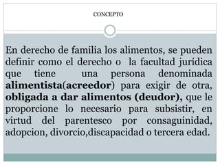 CONCEPTO
En derecho de familia los alimentos, se pueden
definir como el derecho o la facultad jurídica
que tiene una persona denominada
alimentista(acreedor) para exigir de otra,
obligada a dar alimentos (deudor), que le
proporcione lo necesario para subsistir, en
virtud del parentesco por consaguinidad,
adopcion, divorcio,discapacidad o tercera edad.
 