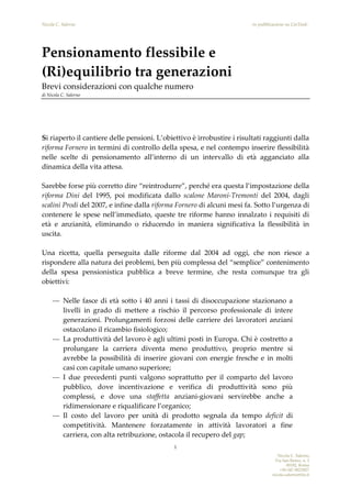 Nicola C. Salerno -in pubblicazione su LinTank-
Nicola C. Salerno
Via San Remo, n. 3
00182, Roma
+39-347-9023927
nicola.salerno@tin.it
1
Pensionamento flessibile e
(Ri)equilibrio tra generazioni
Brevi considerazioni con qualche numero
di Nicola C. Salerno
Si riaperto il cantiere delle pensioni. L’obiettivo è irrobustire i risultati raggiunti dalla
riforma Fornero in termini di controllo della spesa, e nel contempo inserire flessibilità
nelle scelte di pensionamento all’interno di un intervallo di età agganciato alla
dinamica della vita attesa.
Sarebbe forse più corretto dire “reintrodurre”, perché era questa l’impostazione della
riforma Dini del 1995, poi modificata dallo scalone Maroni-Tremonti del 2004, dagli
scalini Prodi del 2007, e infine dalla riforma Fornero di alcuni mesi fa. Sotto l’urgenza di
contenere le spese nell’immediato, queste tre riforme hanno innalzato i requisiti di
età e anzianità, eliminando o riducendo in maniera significativa la flessibilità in
uscita.
Una ricetta, quella perseguita dalle riforme dal 2004 ad oggi, che non riesce a
rispondere alla natura dei problemi, ben più complessa del “semplice” contenimento
della spesa pensionistica pubblica a breve termine, che resta comunque tra gli
obiettivi:
— Nelle fasce di età sotto i 40 anni i tassi di disoccupazione stazionano a
livelli in grado di mettere a rischio il percorso professionale di intere
generazioni. Prolungamenti forzosi delle carriere dei lavoratori anziani
ostacolano il ricambio fisiologico;
— La produttività del lavoro è agli ultimi posti in Europa. Chi è costretto a
prolungare la carriera diventa meno produttivo, proprio mentre si
avrebbe la possibilità di inserire giovani con energie fresche e in molti
casi con capitale umano superiore;
— I due precedenti punti valgono soprattutto per il comparto del lavoro
pubblico, dove incentivazione e verifica di produttività sono più
complessi, e dove una staffetta anziani-giovani servirebbe anche a
ridimensionare e riqualificare l’organico;
— Il costo del lavoro per unità di prodotto segnala da tempo deficit di
competitività. Mantenere forzatamente in attività lavoratori a fine
carriera, con alta retribuzione, ostacola il recupero del gap;
 