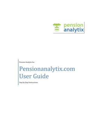 Pension Analytix Inc.Pensionanalytix.com User GuideStep by Step Instructions3324225324485 PensionAnalytix.com User Guide Step 1: Login Enter your user name, password and click on Login. Step 2: Search By After a successful Login, the below search screen is displayed: Following are the available search fields:  CategorySearch StringPlan SponsorSponor NamePlan NameEINBusiness CodeGeograpghicalCityStateZipPlan participant# ParticipantsKey MetricsTotal AssetsAnnual Plan Cash FlowAvg Assets/ParticipantEmployer ContributionsTotal ContributionsTotal Contrib as a % of AssetsAvg Contributions/ParticipantAnnual Plan Cash FlowNet IncomeInvestment Management FeesPlan Rate of Return Enter the required search field/fields and click “Go” to display the desired results. Tip:  Search criteria will be displayed in the “My Criteria” pane for easy reference. Step 3: Search Results Based on the selected search criteria, Pension Analytix search engine will display search results in a tabular format.  By default, the search results table will include EIN, Plan Name, Total Assets, Participants and 5 Star Rating.  Tip:  Search Results data can be sorted either Ascending or Descending order by clicking on any of the headers. Step 4: Display Detailed Plan Sponor Data Click on desired plan sponor record to display detailed information. The detailed information is displayed in four tabs:  ,[object Object]