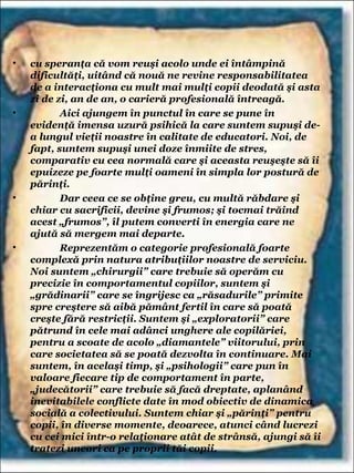 • cu speranţa că vom reuşi acolo unde ei întâmpină
dificultăţi, uitând că nouă ne revine responsabilitatea
de a interacţiona cu mult mai mulţi copii deodată şi asta
zi de zi, an de an, o carieră profesională întreagă.
• Aici ajungem în punctul în care se pune în
evidenţă imensa uzură psihică la care suntem supuşi de-
a lungul vieţii noastre în calitate de educatori. Noi, de
fapt, suntem supuşi unei doze înmiite de stres,
comparativ cu cea normală care şi aceasta reuşeşte să îi
epuizeze pe foarte mulţi oameni în simpla lor postură de
părinţi.
• Dar ceea ce se obţine greu, cu multă răbdare şi
chiar cu sacrificii, devine şi frumos; şi tocmai trăind
acest „frumos”, îl putem converti în energia care ne
ajută să mergem mai departe.
• Reprezentăm o categorie profesională foarte
complexă prin natura atribuţiilor noastre de serviciu.
Noi suntem „chirurgii” care trebuie să operăm cu
precizie în comportamentul copiilor, suntem şi
„grădinarii” care se îngrijesc ca „răsadurile” primite
spre creştere să aibă pământ fertil în care să poată
creşte fără restricţii. Suntem şi „exploratorii” care
pătrund în cele mai adânci unghere ale copilăriei,
pentru a scoate de acolo „diamantele” viitorului, prin
care societatea să se poată dezvolta în continuare. Mai
suntem, în acelaşi timp, şi „psihologii” care pun în
valoare fiecare tip de comportament în parte,
„judecătorii” care trebuie să facă dreptate, aplanând
inevitabilele conflicte date în mod obiectiv de dinamica
socială a colectivului. Suntem chiar şi „părinţi” pentru
copii, în diverse momente, deoarece, atunci când lucrezi
cu cei mici într-o relaţionare atât de strânsă, ajungi să îi
tratezi uneori ca pe proprii tăi copii,
 