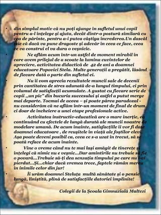 • din simplul motiv că nu poţi ajunge în sufletul unui copil
pentru a-l înţelege şi ajuta, decât dintr-o postură similară cu
cea de părinte, pentru a-i putea câştiga încrederea.Un dascăl
ştie că dacă va pune dragoste şi adevăr în ceea ce face, ceea
ce va construi el va dura o veşnicie.
• Ne aflăm acum într-un astfel de moment mirabil în
care avem prilejul de a scoate la lumina cuvintelor de
apreciere, activitatea didactică de 42 de ani a doamnei
educatoare Popovici Stela. Multe generaţii a pregătit, lăsând
de fiecare dată o parte din sufletul ei.
• Nu îi vom aprecia rezultatele muncii sale de decenii
prin cantitatea de stres adunată de-a lungul timpului, ci prin
volumul de satisfacţii acumulate. A gustat cu fiecare serie de
copii ,,un pic” din bucuria succesului şi astfel a putut merge
mai departe. Tocmai de aceea – şi poate părea paradoxal -
nu considerăm că ne aflăm într-un moment de final de drum,
ci doar de încheiere a unei etape profesionale active.
• Activitatea instructiv-educativă are o mare inerţie, ea
continuând cu efectele de lungă durată ale muncii noastre de
modelare umană. De acum înainte, satisfacţiile îi vor fi date
doamnei educatoare , de reuşitele în viaţă ale foştilor elevi.
Aşa poate deveni posibil ca, ceea ce s-a uzat în trecut, să se
poată reface de acum înainte.
• Vine o vreme când nu te mai laşi amăgit de tinereţe şi
înţelegi că nimic nu e veşnic...Dar amintirile nu trebuie să fie
o povară...Trebuie să-ţi dea senzaţia timpului pe care nu l-ai
pierdut...Şi...chiar dacă vremea trece, faptele rămân mereu
în inimile celor din jur!
• Îi urăm doamnei Steluţa multă sănătate şi o pensie
lungă, liniştită, plină de satisfacţiile datoriei împlinite!
Colegii de la Şcoala Gimnazială Maltezi
 