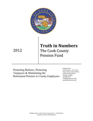 Truth in Numbers
2012                          The Cook County
                              Pension Fund


                                                                     Bridget Gainer
Protecting Retirees, Protecting                                                         th
                                                                     Commissioner – 10 District
                                                                     Chair, Pension Subcommittee
Taxpayers & Maintaining the                                          118 North Clark Street
                                                                     Chicago, IL 60602
Retirement Promise to County Employees                               312-603-4210
                                                                     Info@OpenPensions.Org
                                                                     www.OpenPensions.org




             Bridget Gainer, Cook County Commissioner – Tenth District
                          Chairman, Pension Subcommittee
 