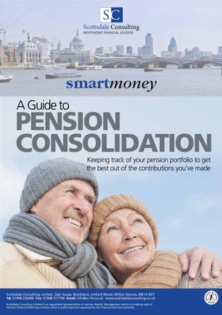 Scottsdale Consulting
                                                              INDEPENDENT FINANCIAL ADVISERS




                                                smartmoney
        A Guide to
       PENSION
       Consolidation                                             Keeping track of your pension portfolio to get
                                                                 the best out of the contributions you’ve made




Scottsdale Consulting Limited, Oak House, Breckland, Linford Wood, Milton Keynes, MK14 6EY
Tel: 01908 226400 Fax: 01908 317744 Email: info@sc-ifa.co.uk www.scottsdaleconsulting.co.uk
Scottsdale Consulting Limited is an appointed representative of Intrinsic Wealth Management which is a trading style of
Intrinsic Financial Planning Limited, which is authorised and regulated by the Financial Services Authority.
 