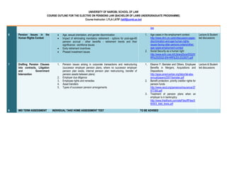 UNIVERSITY OF NAIROBI, SCHOOL OF LAW
COURSE OUTLINE FOR THE ELECTIVE ON PENSIONS LAW (BACHELOR OF LAWS UNDERGRADUATE PROGRAMME)
Course Instructor: LYLA LATIF (latif@uonbi.ac.ke)
iew
6 Pension Issues in the
Human Rights Context
 Age, sexual orientation, and gender discrimination
 Impact of eliminating mandatory retirement - options for post-age-65
pension accrual - other benefits - retirement trends and their
significance - workforce issues
 Early retirement incentives
 Phased investment issues
1. Age cases in the employment context
http://www.ohrc.on.ca/en/discussion-paper-
discrimination-and-age-human-rights-
issues-facing-older-persons-ontario/other-
age-cases-employment-context
2. Social Security as a human right
http://www.echr.coe.int/LibraryDocs/DG2/H
RFILES/DG2-EN-HRFILES-23(2007).pdf
Lecture & Student
led discussions
7 Drafting Pension Clauses
into contracts, Litigation
and Government
Intervention
1. Pension issues arising in corporate transactions and restructuring
(successor employer pension plans, where no successor employer
pension plan exists, internal pension plan restructuring, transfer of
pension assets between plans)
2. Employer due diligence
3. Employee rights and remedies
4. Asset transfers
5. Types of successor pension arrangements
1. Eleanor F. Banister and Others. Employee
Benefits in Mergers, Acquisitions and
Dispositions
http://apps.americanbar.org/labor/lel-aba-
annual/papers/2001/banister.pdf
2. Benefit protection; priority creditor rights for
pension funds
http://www.oecd.org/pensions/insurance/37
977393.pdf
3. Treatment of pension plans when an
employer is in bankruptcy
http://www.friedfrank.com/siteFiles/ffFiles/0
60503_bleb_lewis.pdf
Lecture & Student
led discussions
8 MID TERM ASSESSMENT INDIVIDUAL TAKE HOME ASSESSMENT TEST TO BE ADVISED
 