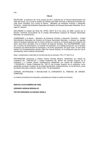Ley,
FALLA
REVÓCASE la sentencia del 19 de octubre de 2011, proferida por el Tribunal Administrativo del
Valle del Cauca, por la cual se declaró se inhibido para fallar de fondo la demanda formulada por
José Omar González Cruz contra la Nación - Ministerio de Ambiente Vivienda y Desarrollo
Territorial – Unidad Administrativa Especiales del Sistema de Parques Nacionales Naturales. En su
lugar se dispone:
DECLÁRASE la nulidad del Oficio No. DTSO- 00277 de 8 de marzo de 2006, suscrito por el
Director Territorial Suroccidente de la Unidad Administrativa Especial de Parques Nacionales
Naturales. En consecuencia,
CONDÉNASE a la Nación - Ministerio de Ambiente Vivienda y Desarrollo Territorial – Unidad
Administrativa Especiales del Sistema de Parques Nacionales Naturales, a efectuar los aportes
sobre los factores salariales que no fueron tenidos en cuenta en el ingreso base de cotización del
señor José Omar González Cruz al Instituto de Seguros Sociales, hoy COLPENSIONES, estos
son, el auxilio de alimentación y el subsidio de transporte, en la debida proporción, por el periodo
de tiempo que efectivamente los devengara y de forma actualizada. De igual modo, el actor debe
realizar los correspondientes aportes sobre los mismos factores, en la proporción que por Ley le
corresponda, ante el Instituto mencionado.
Dese cumplimiento a este fallo en los términos de los artículos 176 y 177 del C.C.A.
RECONÓCESE personería a Andrea Cristina Buchely Moreno, identificada con cédula de
ciudadanía No. 1.085.250.727 y Tarjeta Profesional No. 86.921 del Consejo Superior de la
Judicatura y a Cristian Alonso CarabalyCerra identificado con cédula de ciudadanía No.
1.130.605.619 y Tarjeta Profesional No. 190.115 del Consejo Superior de la Judicatura, como
apoderado principal y sustituto de la entidad demandada, respectivamente, en los términos y para
los efectos del poder conferido, visible a folio 174 del expediente.
CÓPIESE, NOTIFÍQUESE Y DEVUÉLVASE EL EXPEDIENTE AL TRIBUNAL DE ORIGEN.
CÚMPLASE.
La anterior providencia fue discutida y aprobada por la Sala en sesión de la fecha.-
BERTHA LUCÍA RAMÍREZ DE PÁEZ
GERARDO ARENAS MONSALVE
VÍCTOR HERNANDO ALVARADO ARDILA
 