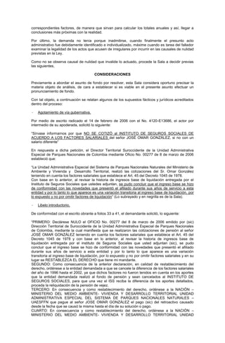correspondientes factores, de manera que sirvan para calcular los totales anuales y así, llegar a
conclusiones más próximas con la realidad.
Por último, la demanda no tenía porque inadmitirse, cuando finalmente el presunto acto
administrativo fue debidamente identificado e individualizado, máxime cuando es tarea del fallador
examinar la legalidad de los actos que acusen de irregulares por incurrir en las causales de nulidad
previstas en la Ley.
Como no se observa causal de nulidad que invalide lo actuado, procede la Sala a decidir previas
las siguientes,
CONSIDERACIONES
Previamente a abordar el asunto de fondo por resolver, esta Sala considera oportuno precisar la
materia objeto de análisis, de cara a establecer si es viable en el presente asunto efectuar un
pronunciamiento de fondo.
Con tal objeto, a continuación se relatan algunos de los supuestos fácticos y jurídicos acreditados
dentro del proceso:
· Agotamiento de vía gubernativa.
Por medio de escrito radicado el 14 de febrero de 2006 con el No. 4120-E13686, el actor por
intermedio de su apoderada, solicitó lo siguiente:
“Sírvase informarnos por que NO SE COTIZÓ al INSTITUTO DE SEGUROS SOCIALES DE
ACUERDO A LOS FACTORES SALARIALES del señor JOSÉ OMAR GONZÁLEZ, si no con un
salario diferente”
En respuesta a dicha petición, el Director Territorial Suroccidente de la Unidad Administrativa
Especial de Parques Nacionales de Colombia mediante Oficio No. 00277 de 8 de marzo de 2006
estableció que:
“La Unidad Administrativa Especial del Sistema de Parques Nacionales Naturales del Ministerio de
Ambiente y Vivienda y Desarrollo Territorial, realizó las cotizaciones del Sr. Omar González
teniendo en cuenta los factores salariales que establece el Art. 45 del Decreto 1045 de 1978.
Con base en lo anterior, al revisar la historia de ingresos base de liquidación entregada por el
Instituto de Seguros Sociales que ustedes adjuntan, se pudo concluir que el ingreso base se hizo
de conformidad con las novedades que presentó el afiliado durante sus años de servicio a esta
entidad y por lo tanto lo que aparece es una variación transitoria al ingreso base de liquidación, por
lo expuesto y no por omitir factores de liquidación” (Lo subrayado y en negrilla es de la Sala).
· Libelo introductorio,
De conformidad con el escrito obrante a folios 33 a 41, el demandante solicitó, lo siguiente:
“PRIMERO: Declárese NULO el OFICIO No. 00277 del 8 de marzo de 2006 emitido por (sic)
Dirección Territorial de Suroccidente de la Unidad Administrativa Especial de Parques Nacionales
de Colombia, mediante la cual manifiesta que se realizaron las cotizaciones de pensión al señor
JOSÉ OMAR GONZÁLEZ teniendo en cuenta los factores salariales que establece el Art. 45 del
Decreto 1045 de 1978 y con base en lo anterior, al revisar la historia de ingresos base de
liquidación entregada por el instituto de Seguros Sociales que usted adjuntan (sic), se pudo
concluir que el ingreso base se hizo de conformidad con las novedades que presentó el afiliado
durante sus años de servicio a esta entidad y por lo tanto lo que aparece es una variación
transitoria al ingreso base de liquidación, por lo expuesto y no por omitir factores salariales y en su
lugar se RESTABLEZCA EL DERECHO que tiene mi mandante.
SEGUNDO: Como consecuencia de la anterior declaración, en calidad de restablecimiento del
derecho, ordénese a la entidad demandada a que se cancele la diferencia de los factores salariales
del año de 1996 hasta el 2002, ya que dichos factores no fueron tenidos en cuenta en los aportes
que la entidad demandada realizó al fondo de pensión y sean cancelados al INSTITUTO DE
SEGUROS SOCIALES, para que una vez el ISS reciba la diferencia de los aportes detallados,
proceda la reliquidación de la pensión de vejez.
TERCERO: En consecuencia y como restablecimiento del derecho, ordénese a la NACIÓN –
MINISTERIO DEL MEDIO AMBIENTE- VIVIENDA Y DESARROLLO TERRITORIAL UNIDAD
ADMINISTRATIVA ESPECIAL DEL SISTEMA DE PARQUES NACIONALES NATURALES –
UAESFFN que pague al señor JOSE OMAR GONZÁLEZ el pago (sic) del retroactivo causado
desde la fecha que se causó la misma hasta el día de su solución o pago.
CUARTO: En consecuencia y como restablecimiento del derecho, ordénese a la NACIÓN –
MINISTERIO DEL MEDIO AMBIENTE- VIVIENDA Y DESARROLLO TERRITORIAL UNIDAD
 